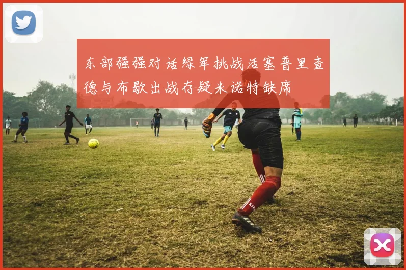 东部强强对话绿军挑战活塞普里查德与布歇出战存疑米诺特缺席
