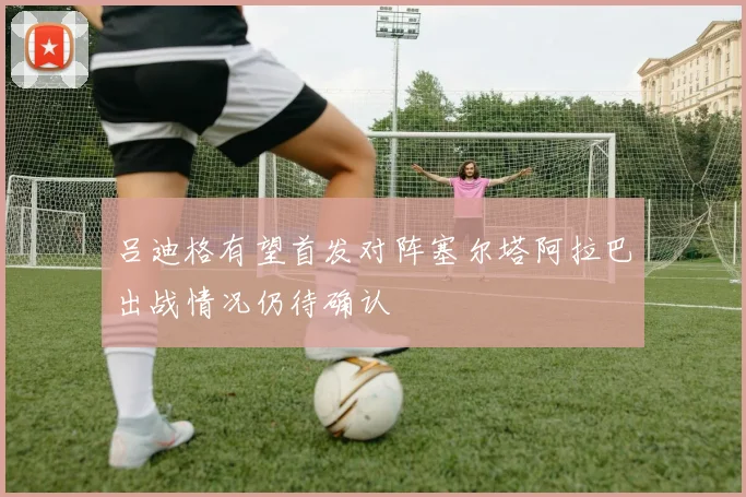 吕迪格有望首发对阵塞尔塔阿拉巴出战情况仍待确认