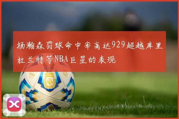 杨瀚森罚球命中率高达929超越库里杜兰特等NBA巨星的表现