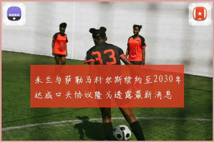 米兰与萨勒马科尔斯续约至2030年达成口头协议隆戈透露最新消息