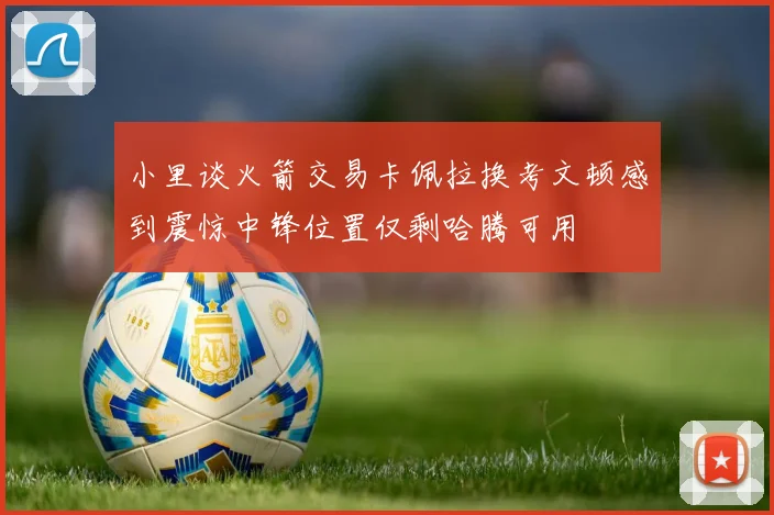 小里谈火箭交易卡佩拉换考文顿感到震惊中锋位置仅剩哈腾可用