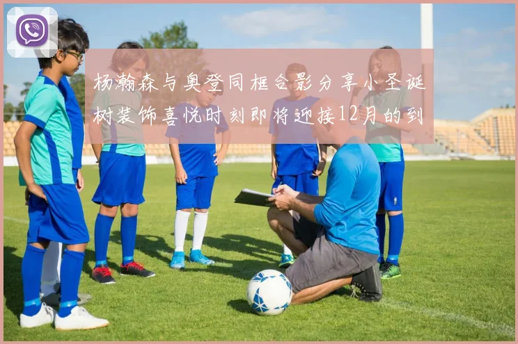 杨瀚森与奥登同框合影分享小圣诞树装饰喜悦时刻即将迎接12月的到来