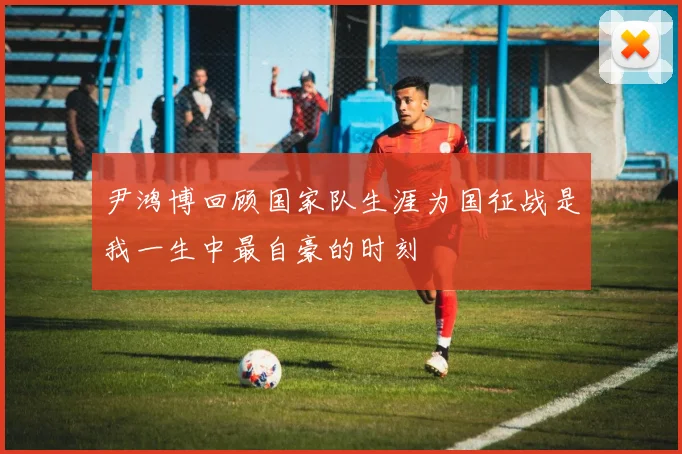 尹鸿博回顾国家队生涯为国征战是我一生中最自豪的时刻