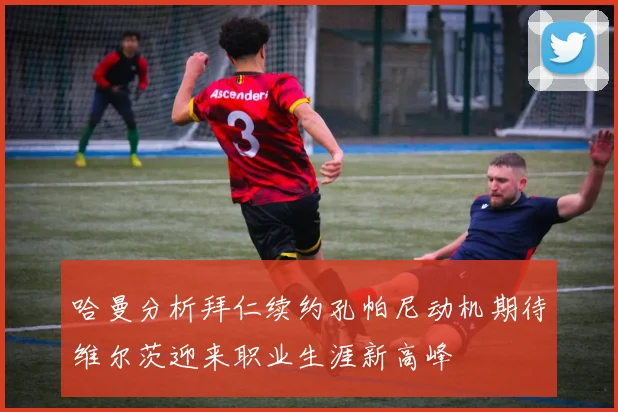 哈曼分析拜仁续约孔帕尼动机期待维尔茨迎来职业生涯新高峰