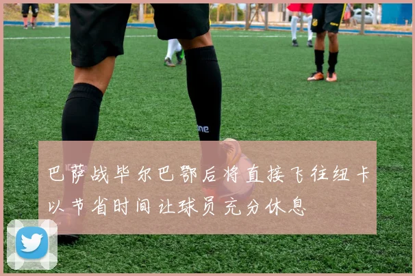 巴萨战毕尔巴鄂后将直接飞往纽卡以节省时间让球员充分休息