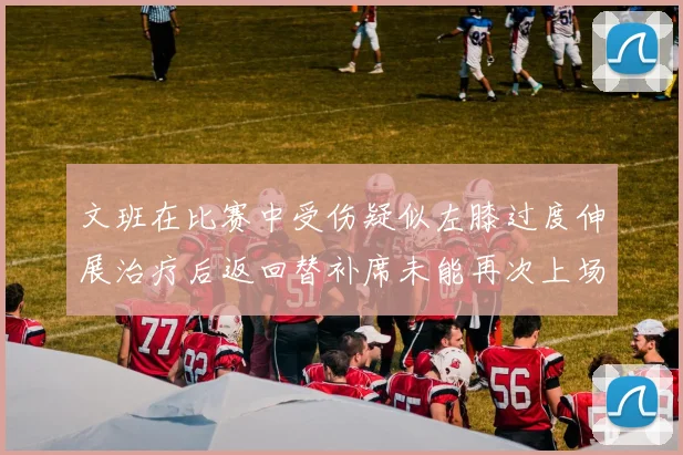 文班在比赛中受伤疑似左膝过度伸展治疗后返回替补席未能再次上场