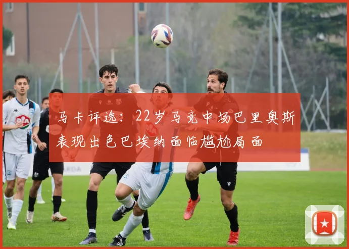 马卡评选：22岁马竞中场巴里奥斯表现出色巴埃纳面临尴尬局面