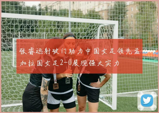张睿远射破门助力中国女足领先孟加拉国女足2-0展现强大实力