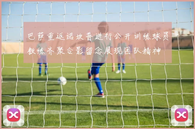 巴萨重返诺坎普进行公开训练球员教练齐聚合影留念展现团队精神