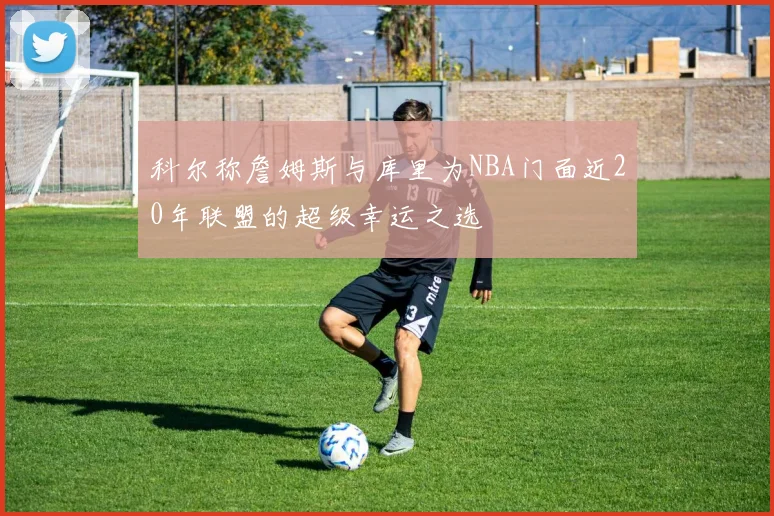 科尔称詹姆斯与库里为NBA门面近20年联盟的超级幸运之选