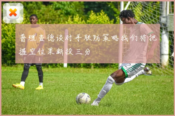 普理查德谈对手联防策略我们将把握空位果断投三分