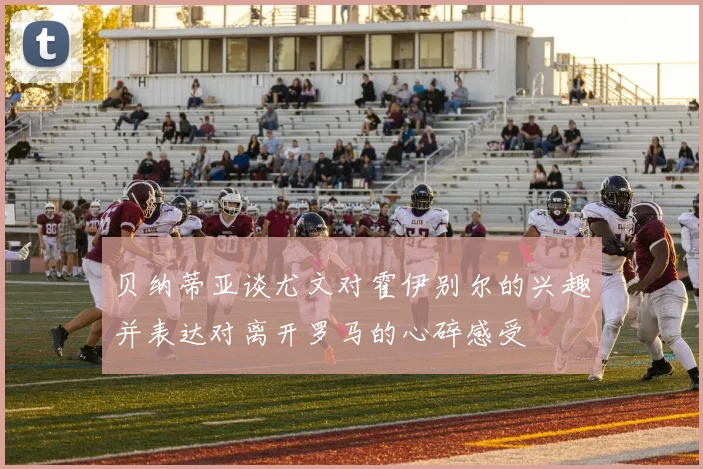 贝纳蒂亚谈尤文对霍伊别尔的兴趣并表达对离开罗马的心碎感受