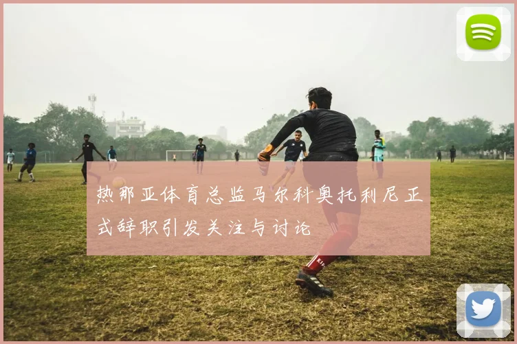 热那亚体育总监马尔科奥托利尼正式辞职引发关注与讨论