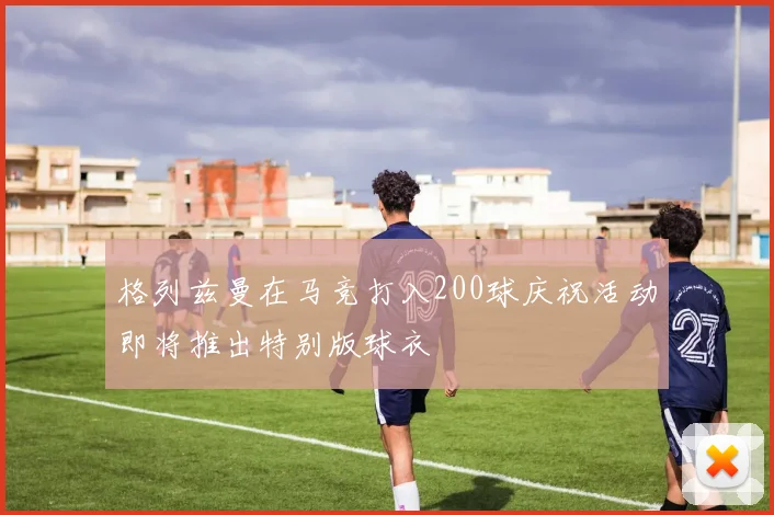格列兹曼在马竞打入200球庆祝活动即将推出特别版球衣