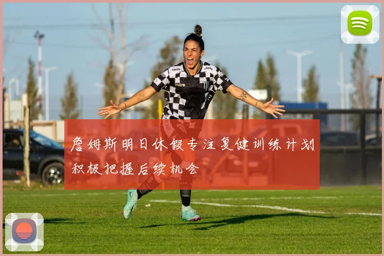 詹姆斯明日休假专注复健训练计划积极把握后续机会