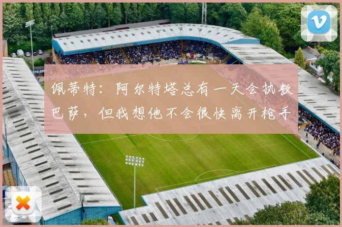 佩蒂特：阿尔特塔总有一天会执教巴萨，但我想他不会很快离开枪手