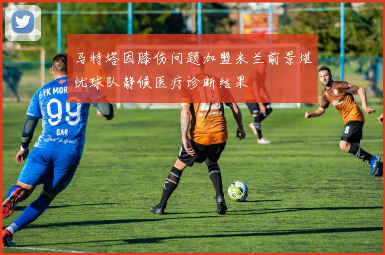马特塔因膝伤问题加盟米兰前景堪忧球队静候医疗诊断结果
