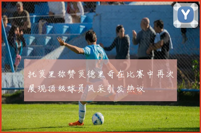 托莫里称赞莫德里奇在比赛中再次展现顶级球员风采引发热议