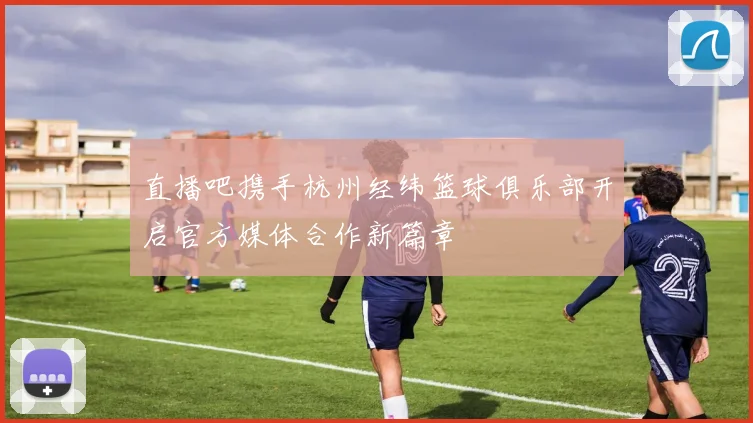 直播吧携手杭州经纬篮球俱乐部开启官方媒体合作新篇章