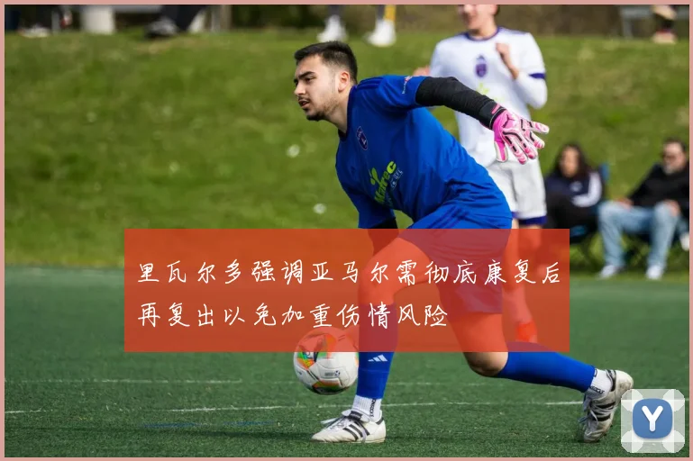 里瓦尔多强调亚马尔需彻底康复后再复出以免加重伤情风险