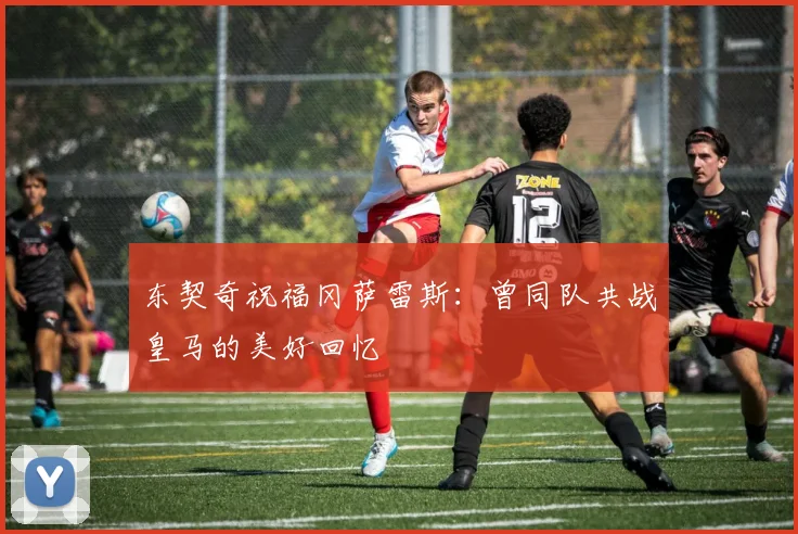 东契奇祝福冈萨雷斯：曾同队共战皇马的美好回忆