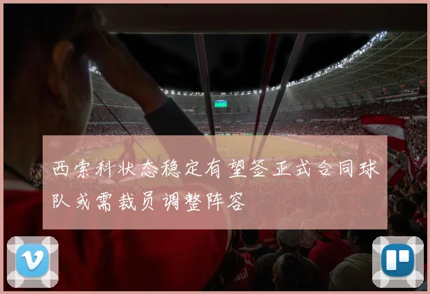 西索科状态稳定有望签正式合同球队或需裁员调整阵容