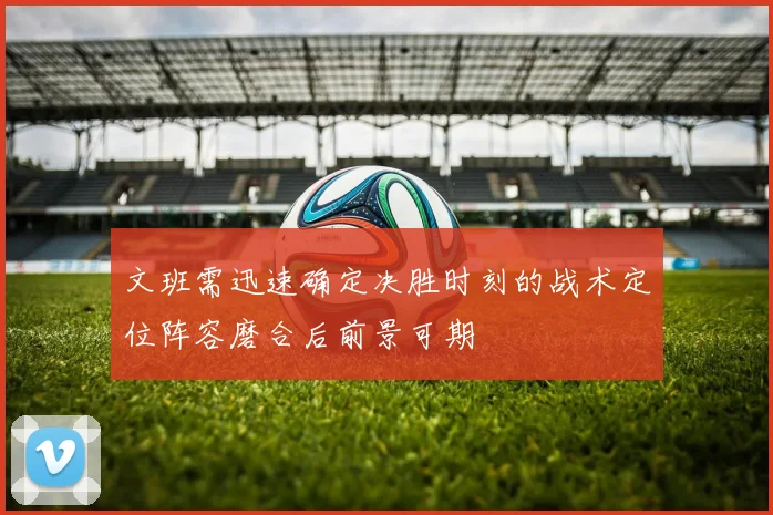 文班需迅速确定决胜时刻的战术定位阵容磨合后前景可期