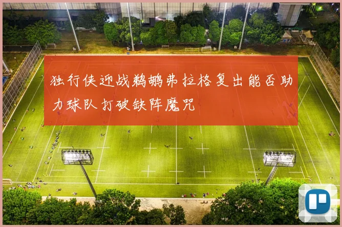 独行侠迎战鹈鹕弗拉格复出能否助力球队打破缺阵魔咒