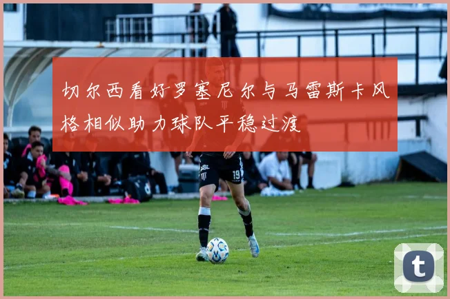 切尔西看好罗塞尼尔与马雷斯卡风格相似助力球队平稳过渡