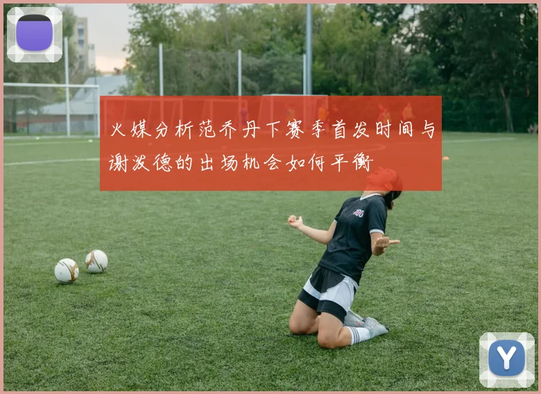 火媒分析范乔丹下赛季首发时间与谢泼德的出场机会如何平衡