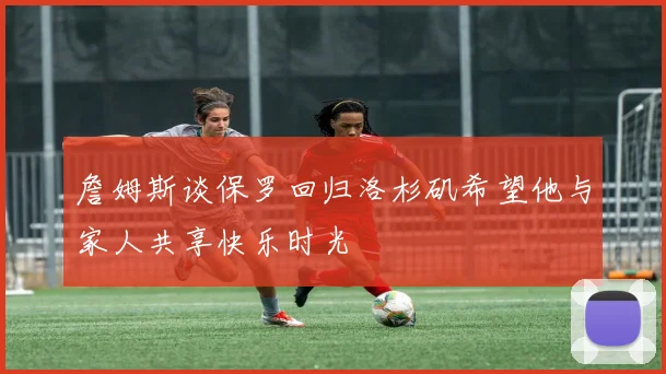 詹姆斯谈保罗回归洛杉矶希望他与家人共享快乐时光