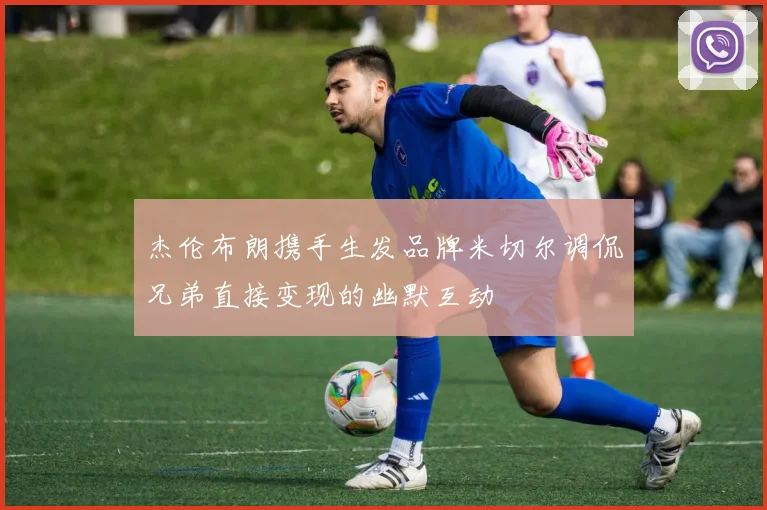 杰伦布朗携手生发品牌米切尔调侃兄弟直接变现的幽默互动