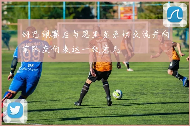 姆巴佩赛后与恩里克亲切交流并向前队友们表达一致意见