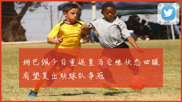 姆巴佩今日重返皇马合练状态回暖有望复出助球队争冠