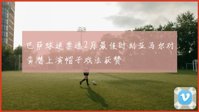 巴萨球迷票选2月最佳时刻亚马尔对黄潜上演帽子戏法获赞