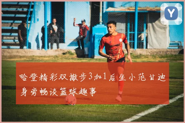 哈登精彩双撤步3加1后坐小范甘迪身旁畅谈篮球趣事