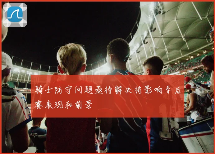骑士防守问题亟待解决将影响季后赛表现和前景