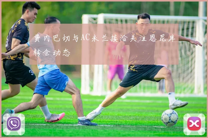 费内巴切与AC米兰接洽关注恩昆库转会动态