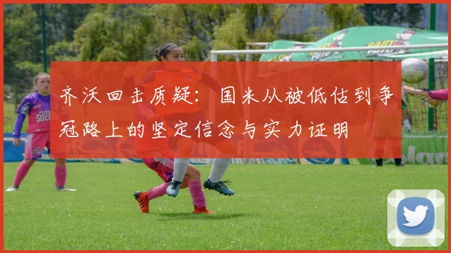 齐沃回击质疑：国米从被低估到争冠路上的坚定信念与实力证明